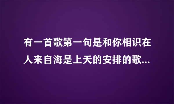 有一首歌第一句是和你相识在人来自海是上天的安排的歌名是什么？请高手指教，谢谢