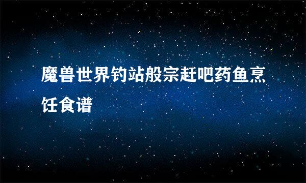 魔兽世界钓站般宗赶吧药鱼烹饪食谱