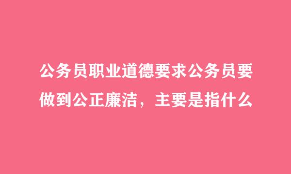 公务员职业道德要求公务员要做到公正廉洁，主要是指什么