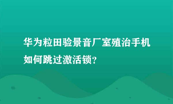 华为粒田验景音厂室殖治手机如何跳过激活锁？