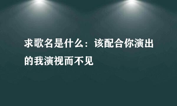 求歌名是什么：该配合你演出的我演视而不见