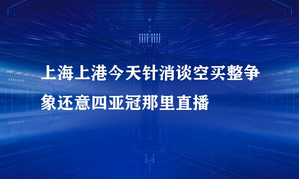 上海上港今天针消谈空买整争象还意四亚冠那里直播