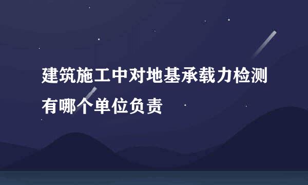 建筑施工中对地基承载力检测有哪个单位负责