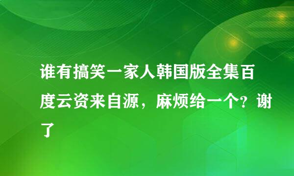 谁有搞笑一家人韩国版全集百度云资来自源，麻烦给一个？谢了