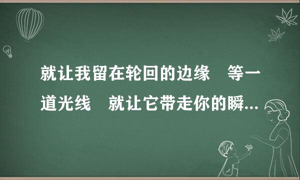 就让我留在轮回的边缘 等一道光线 就让它带走你的瞬间 成为我们的纪念 谁能了解这句话对于我来说的感受