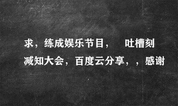 求，练成娱乐节目， 吐槽刻减知大会，百度云分享，，感谢