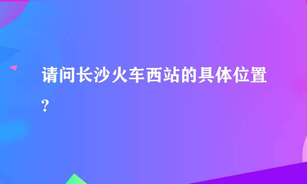 请问长沙火车西站的具体位置?