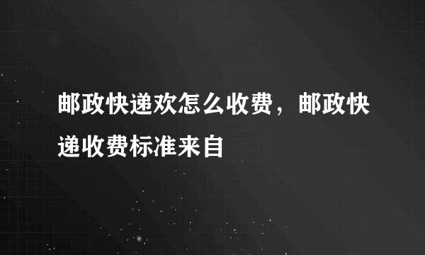 邮政快递欢怎么收费，邮政快递收费标准来自