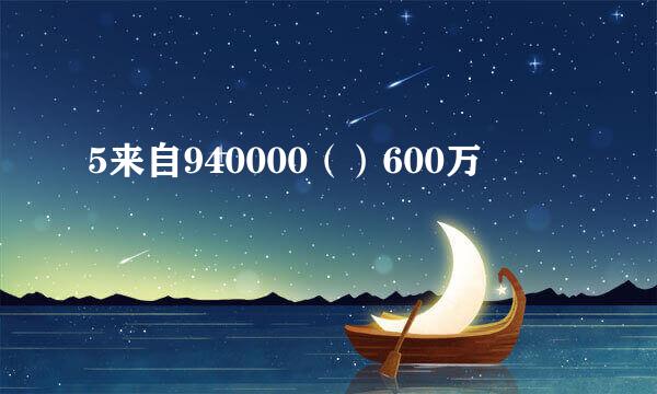 5来自940000（）600万