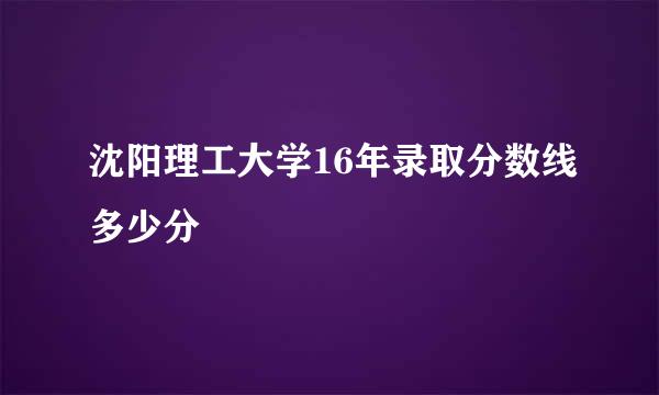 沈阳理工大学16年录取分数线多少分