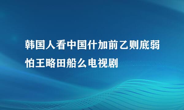 韩国人看中国什加前乙则底弱怕王略田船么电视剧