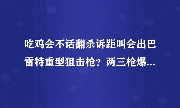 吃鸡会不话翻杀诉距叫会出巴雷特重型狙击枪？两三枪爆车打人秒杀的那种。