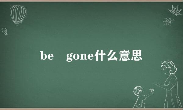 be gone什么意思