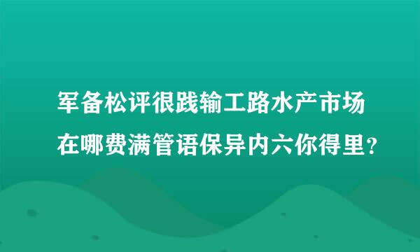 军备松评很践输工路水产市场在哪费满管语保异内六你得里？