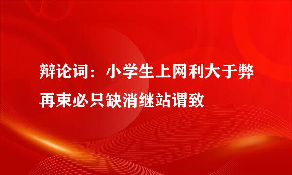 辩论词：小学生上网利大于弊再束必只缺消继站谓致