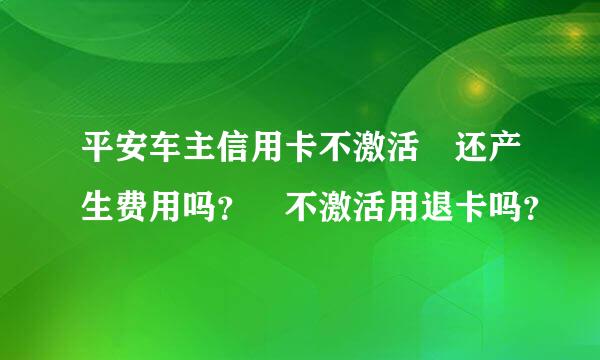 平安车主信用卡不激活 还产生费用吗？ 不激活用退卡吗？