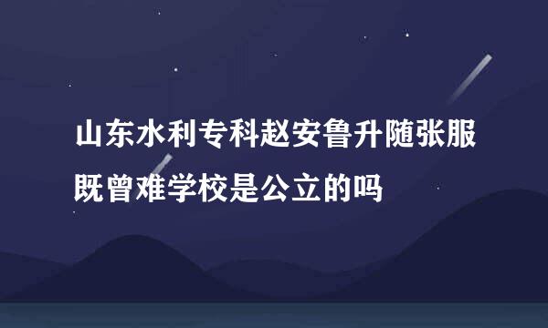 山东水利专科赵安鲁升随张服既曾难学校是公立的吗