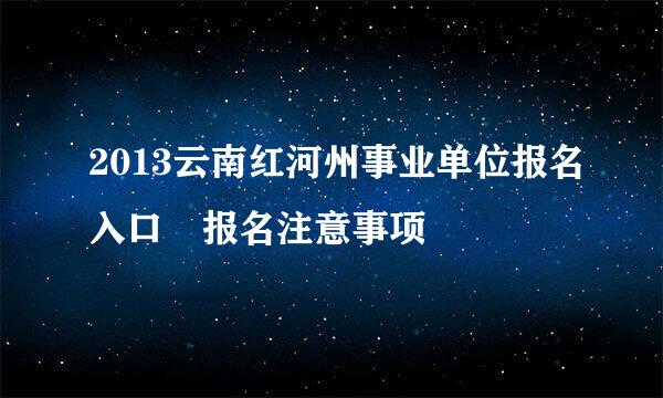 2013云南红河州事业单位报名入口 报名注意事项