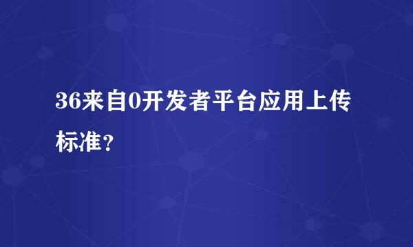 36来自0开发者平台应用上传标准？