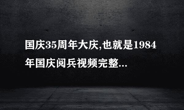 国庆35周年大庆,也就是1984年国庆阅兵视频完整版,一定要完及报都地感建然球整版!