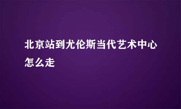 北京站到尤伦斯当代艺术中心怎么走