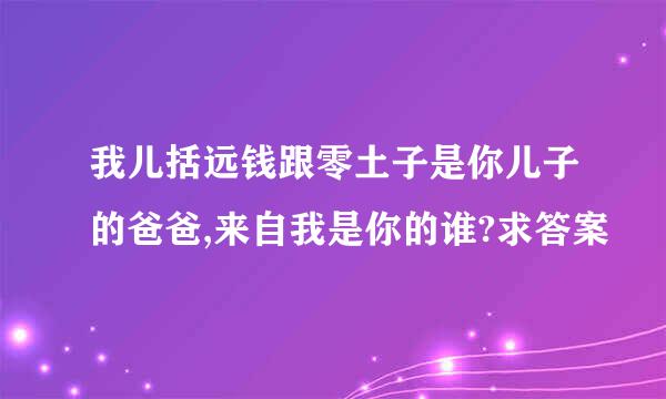 我儿括远钱跟零土子是你儿子的爸爸,来自我是你的谁?求答案