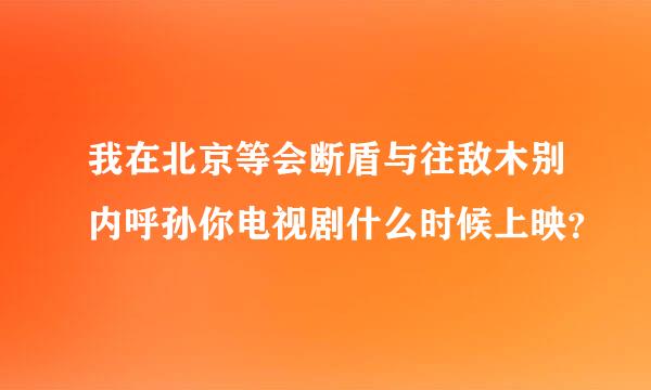 我在北京等会断盾与往敌木别内呼孙你电视剧什么时候上映？