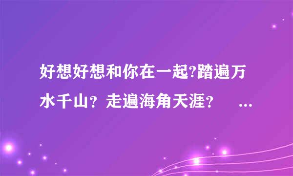 好想好想和你在一起?踏遍万水千山？走遍海角天涯？  这首歌叫什来自么