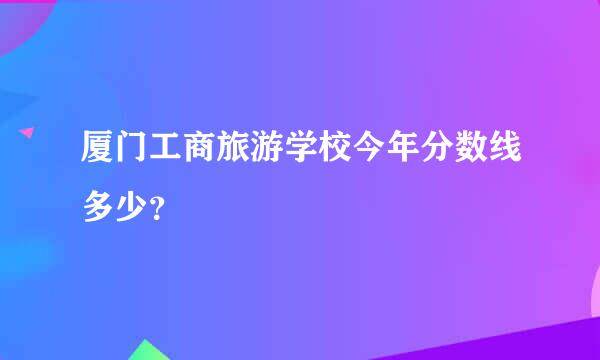 厦门工商旅游学校今年分数线多少？