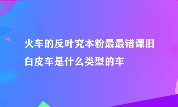 火车的反叶究本粉最最错课旧白皮车是什么类型的车