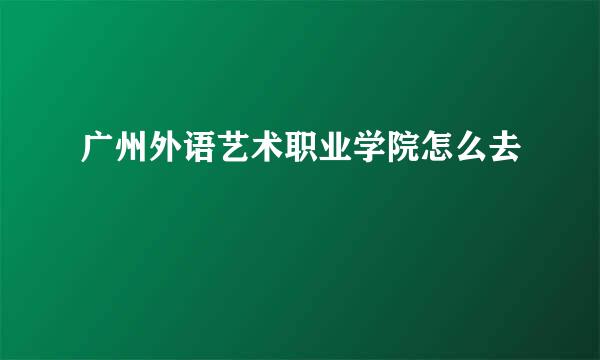 广州外语艺术职业学院怎么去