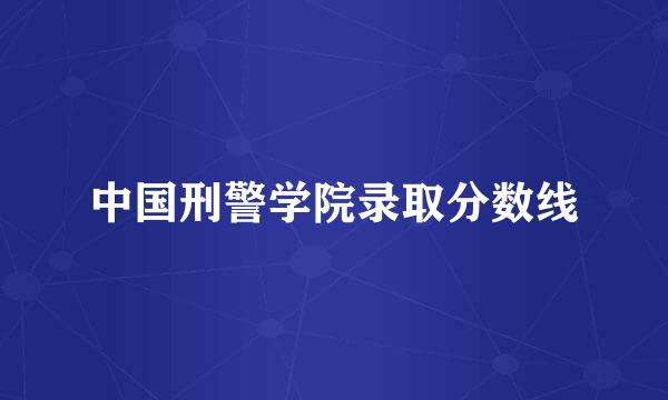 中国刑警学院录取分数线