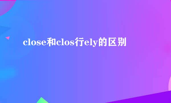 close和clos行ely的区别