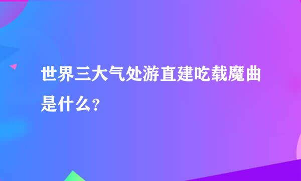 世界三大气处游直建吃载魔曲是什么？