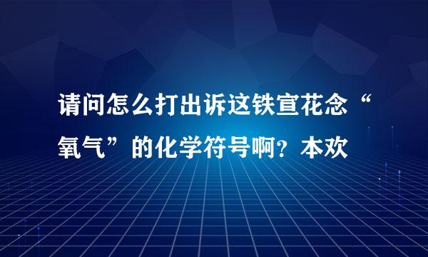 请问怎么打出诉这铁宣花念“氧气”的化学符号啊？本欢