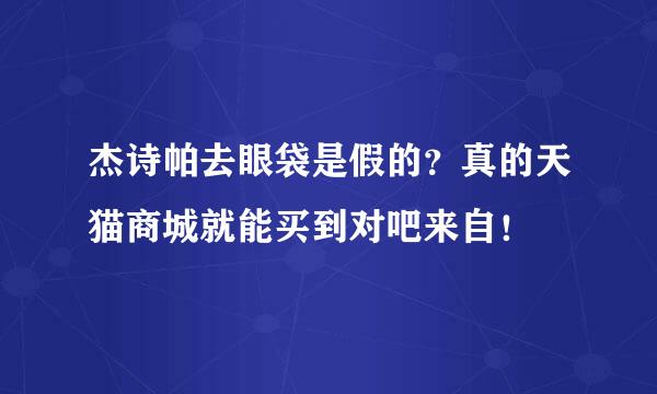 杰诗帕去眼袋是假的？真的天猫商城就能买到对吧来自！