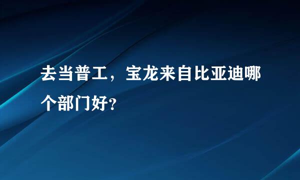 去当普工，宝龙来自比亚迪哪个部门好？