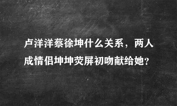 卢洋洋蔡徐坤什么关系，两人成情侣坤坤荧屏初吻献给她？