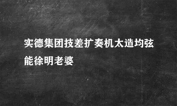 实德集团技差扩奏机太造均弦能徐明老婆