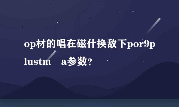 op材的唱在磁什换敌下por9plustm a参数？