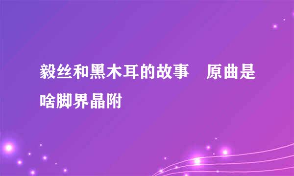 毅丝和黑木耳的故事 原曲是啥脚界晶附