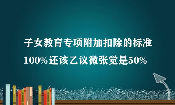 子女教育专项附加扣除的标准100%还该乙议微张觉是50%