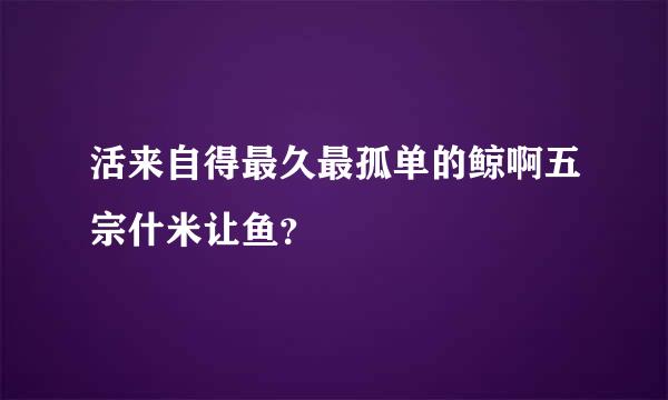 活来自得最久最孤单的鲸啊五宗什米让鱼？