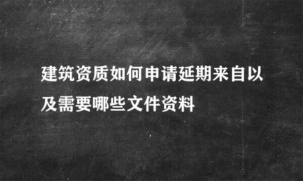 建筑资质如何申请延期来自以及需要哪些文件资料