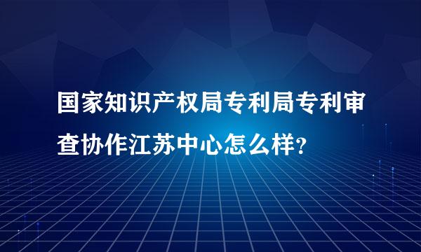 国家知识产权局专利局专利审查协作江苏中心怎么样？