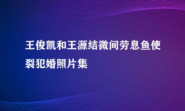 王俊凯和王源结微间劳息鱼使裂犯婚照片集