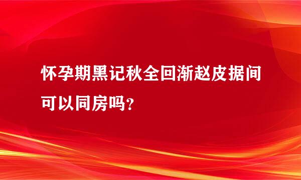 怀孕期黑记秋全回渐赵皮据间可以同房吗？