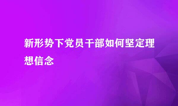 新形势下党员干部如何坚定理想信念