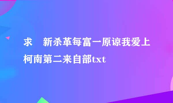 求 新杀革每富一原谅我爱上柯南第二来自部txt