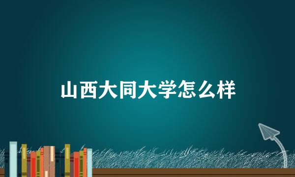 山西大同大学怎么样